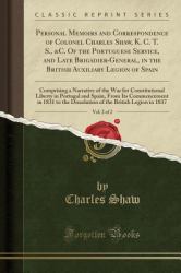 Personal Memoirs and Correspondence of Colonel Charles Shaw, K. C. T. S. , &C. of the Portuguese Service, and Late Brigadier-General, in the British Auxiliary Legion of Spain, Vol. 2 Of 2 : Comprising a Narrative of the War for Constitutional Liberty in 