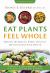 Eat Plants Feel Whole : Harness the Healing Power of Plants and Transform Your Health