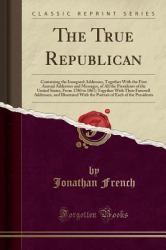 The True Republican : Containing the Inaugural Addresses, Together with the First Annual Addresses and Messages, of All the Presidents of the United States, from 1780 to 1867; Together with Their Farewell Addresses, and Illustrated with the Portrait of E