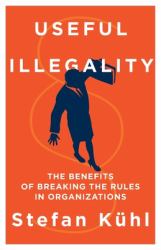 Useful Illegality : The Benefits of Breaking the Rules in Organizations