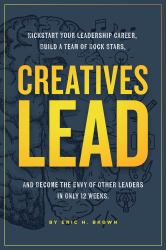 Creatives Lead : Kickstart Your Leadership Career, Build a Team of Rock Stars, and Become the Envy of Other Leaders in Only 12 Weeks