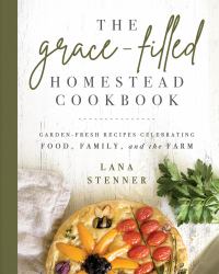 The Grace-Filled Homestead Cookbook : Garden-Fresh Recipes Celebrating Food, Family, and the Farm