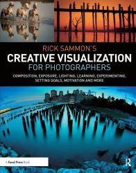 Rick Sammon's Creative Visualization for Photographers : Composition, Exposure, Lighting, Learning, Experimenting, Setting Goals, Motivation and More
