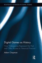 Digital Games As History : How Videogames Represent the Past and Offer Access to Historical Practice