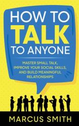 How to Talk to Anyone : Master Small Talk, Improve Your Social Skills, and Build Meaningful Relationships
