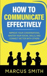 How to Communicate Effectively : Improve Your Conversations, Master Your Social Skills, and Connect Better with Others