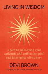Living in Wisdom : A Path to Embodying Your Authentic Self, Embracing Grief, and Developing Self-Mastery