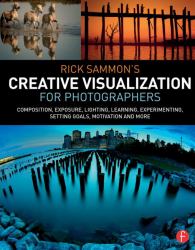 Rick Sammon's Creative Visualization for Photographers : Composition, Exposure, Lighting, Learning, Experimenting, Setting Goals, Motivation and More