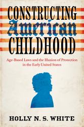 Constructing American Childhood : Age-Based Laws and the Illusion of Protection in the Early United States