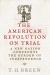 The American Revolution on Trial : A New Nation Confronts the Burden of Independence