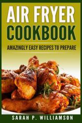 Air Fryer Cookbook : Amazingly Easy Recipes to Prepare (Bake, Grill, Roast, Quick and Easy, Low Oil, Simple, Clean Eating, Smart People, Delicious)