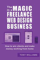 The Magic in a Freelance Web Design Business : How to Win Clients and Make Money Working from Home