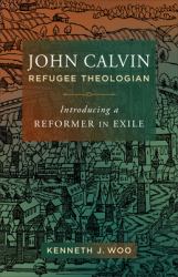 John Calvin, Refugee Theologian : Introducing a Reformer in Exile