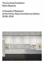 The Archival Exhibition : A Decade of Research at the Arthur Ross Architecture Gallery, 2006 - 2016