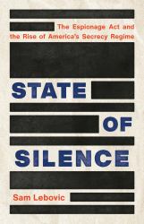 State of Silence : The Espionage Act and the Rise of America's Secrecy Regime