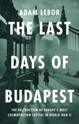 The Last Days of Budapest : The Destruction of Europe's Most Cosmopolitan Capital in World War II