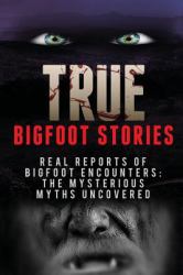 True Bigfoot Stories : REAL Reports of Bigfoot Encounters: the Mysterious Myths Uncovered