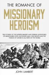 The Romance of Missionary Heroism : True Stories of the Intrepid Bravery and Stirring Adventures of Missionaries with Uncivilized Man, Wild Beasts and the Forces of Nature in All Parts of the World