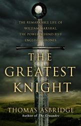 The Greatest Knight : The Remarkable Life of William Marshal, the Power Behind Five English Thrones