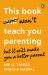 This Book Won't Teach You Parenting : But It Will Make You a Better Parent