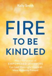 A Fire to Be Kindled : How a Generation of Empowered Learners Can Lead Meaningful Lives and Move Humanity Forward