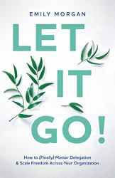 Let It Go! : How to (Finally) Master Delegation & Scale Freedom Across Your Organization