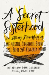 A Secret Sisterhood : The Literary Friendships of Jane Austen, Charlotte Brontë, George Eliot, and Virginia Woolf