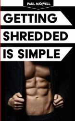 Getting Shredded Is Simple : How to Transform Your Body Quickly with Common Sense