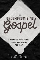 An Uncompromising Gospel : Lutheranism's First Identity Crisis and Lessons for Today