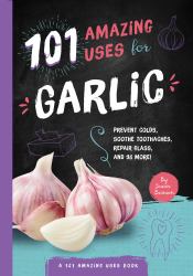 101 Amazing Uses for Garlic : Prevent Colds, Ease Seasickness, Repair Glass, and 98 More!