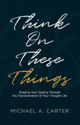 Think on These Things : Shaping Your Destiny Through the Transformation of Your Thought Life