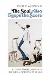 The Soul Also Keeps the Score : A Trauma-Informed Companion to the Spiritual Exercises of St. Ignatius