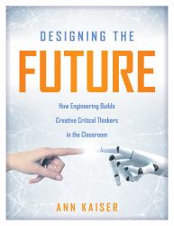 Designing the Future : How Engineering Builds Creative Critical Thinkers in the Classroom (Boost Critical and Creative Thinking Using the Engineering Design Process)