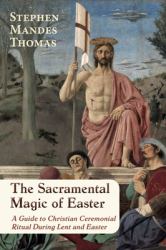 The Sacramental Magic of Easter : A Guide to Christian Ceremonial Ritual During Lent and Easter