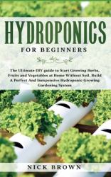 Hydroponics for Beginners : The Ultimate DIY Guide to Start Growing Herbs, Fruits and Vegetables at Home Without Soil. Build a Perfect and Inexpensive Hydroponic Growing Gardening System