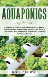 Aquaponics : A Beginners Guide to Start Growing Herbs, Fruits, Vegetables and Fish at Home Without Soil. Build a DIY Perfect and Inexpensive Hydroponic Growing Gardening System
