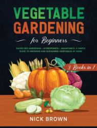 Vegetable Gardening for Beginners 3 Books In 1 : Raised Bed Gardening + Hydroponics + Aquaponics. a Simple Guide to Growing and Sustaining Vegetables at Home