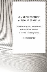 The Architecture of Neoliberalism : How Contemporary Architecture Became an Instrument of Control and Compliance