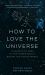 How to Love the Universe : A Scientist's Odes to the Hidden Beauty Behind the Visible World