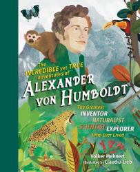 The Incredible yet True Adventures of Alexander Von Humboldt : The Greatest Inventor-Naturalist-Scientist-Explorer Who Ever Lived