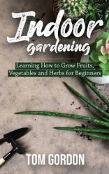 Indoor Gardening : Learning How to Grow Fruits, Vegetables and Herbs for Beginners