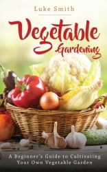 Vegetable Gardening : A Beginner's Guide to Cultivating Your Own Vegetable Garden