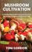 Mushroom Cultivation : A Step-By-Step Guide to Growing Gourmet Mushrooms at Home and Finding Fungi