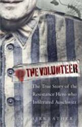 The Volunteer : The True Story of the Resistance Hero Who Infiltrated Auschwitz