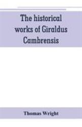 The Historical Works of Giraldus Cambrensis : Containing the Topography of Ireland, and the History of the Conquest of Ireland, Translated by - Thomas Forester the Itinerary Through Wales, and the Description of Wales, Translated by Sir Richard Colt Hoar