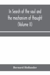 In Search of the Soul and the Mechanism of Thought, Emotion, and Conduct a Treatise in Two Volumes Containing a Brief but Comprehensive History of the Philosophical Speculations and Scientific Researches from Ancient Times to the Present Day As Well As A
