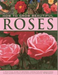 How to Grow Beautiful Roses : A Practical Guide to Growing, Caring for and Maintaining Roses, Shown in over 275 Glorious Photographs