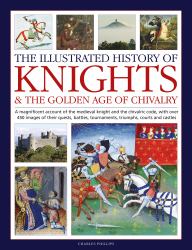 The Illustrated History of Knights and the Golden Age of Chivalry : A Magnificent Account of the Medieval Knight and the Chivalric Code, with over 450 Images of Their Quests, Battles, Tournaments, Triumphs, Courts and Castles