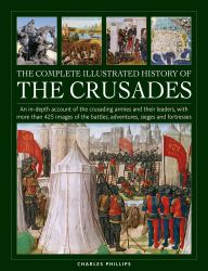 The Complete Illustrated History of Crusades : An in-Depth Account of the Crusading Armies and Their Leaders, with More Than 425 Images of the Battles, Adventures, Sieges and Fortresses
