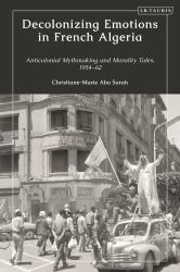 Decolonizing Emotions in French Algeria : Anticolonial Mythmaking and Morality Tales, 1954-62